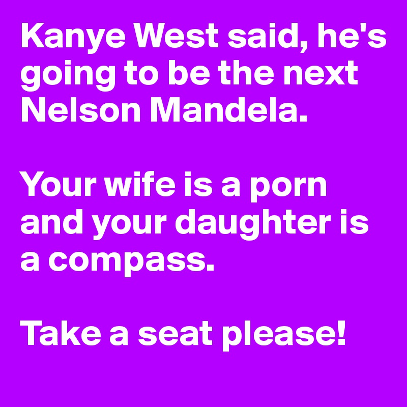 Kanye West said, he's going to be the next Nelson Mandela. 

Your wife is a porn and your daughter is a compass.

Take a seat please!