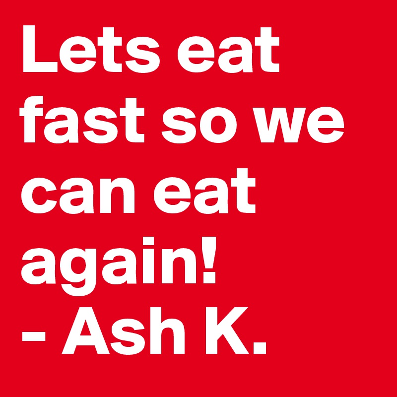 Lets eat fast so we can eat again!
- Ash K.  