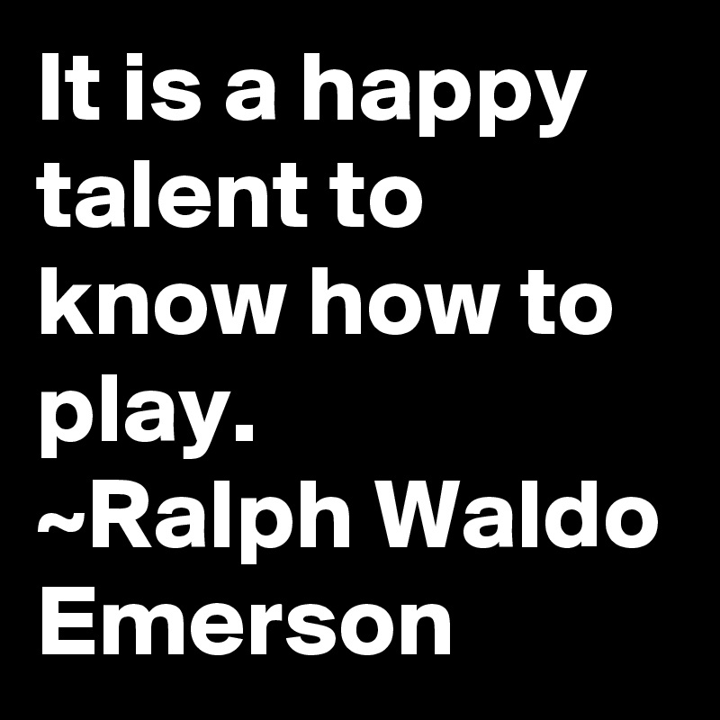 It is a happy talent to know how to play.
~Ralph Waldo Emerson