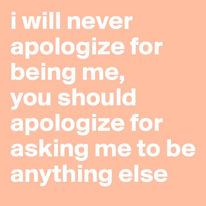 i will never apologize for being me, 
you should apologize for asking me to be anything else