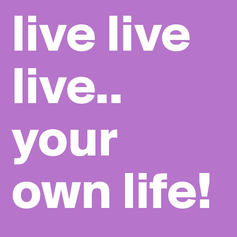 live live live.. your own life! 