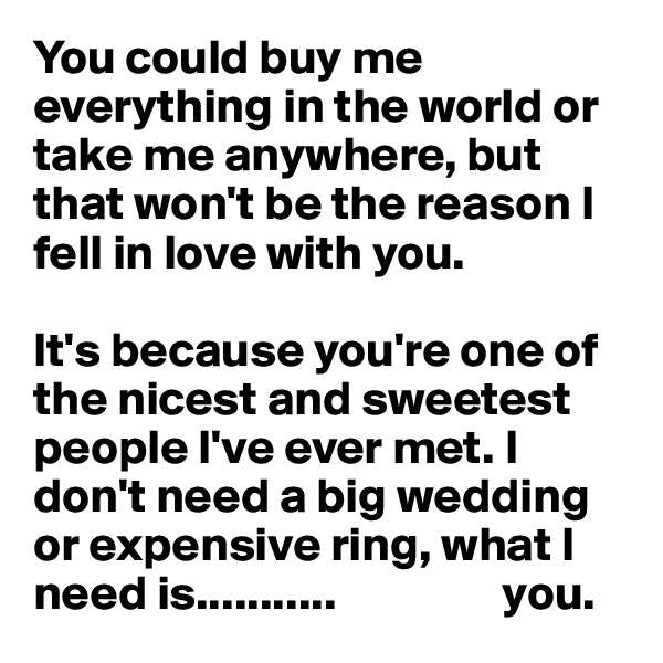 You could buy me everything in the world or take me anywhere, but that won't be the reason I fell in love with you. 

It's because you're one of the nicest and sweetest people I've ever met. I don't need a big wedding or expensive ring, what I need is...........                 you.