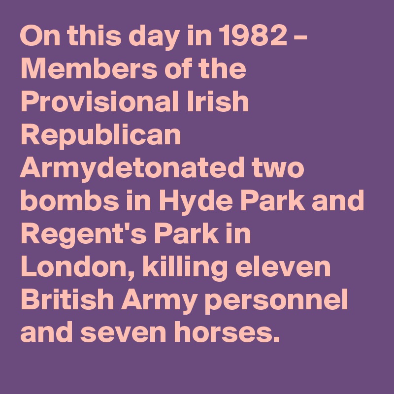 On this day in 1982 – Members of the Provisional Irish Republican Armydetonated two bombs in Hyde Park and Regent's Park in London, killing eleven British Army personnel and seven horses.
