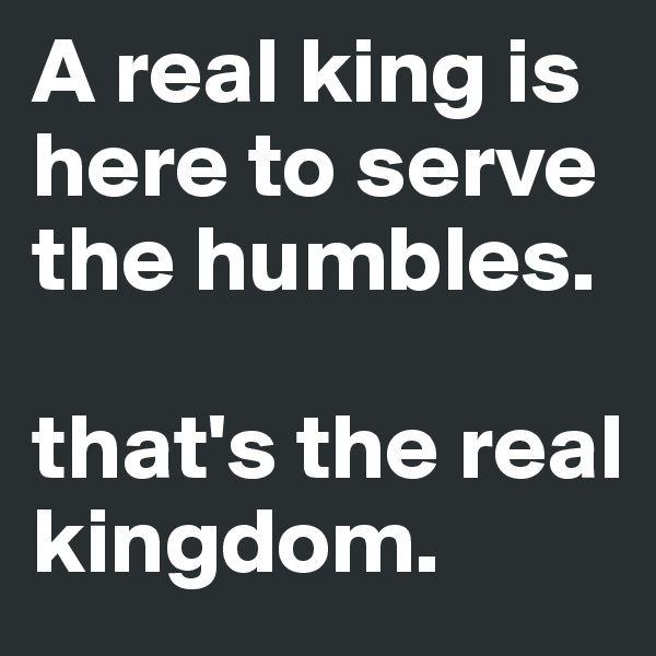 A real king is here to serve the humbles. 

that's the real kingdom.