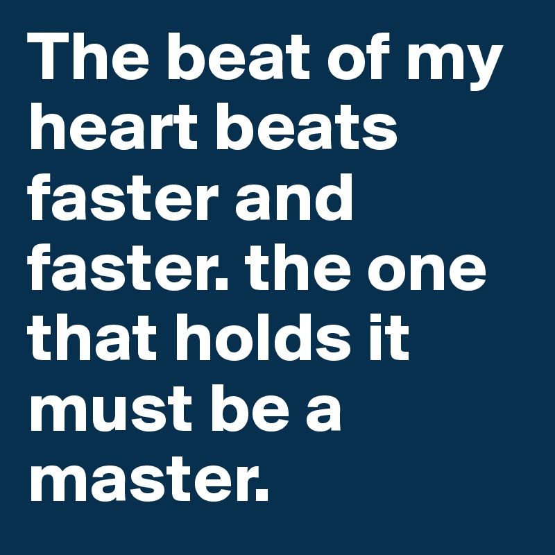 The beat of my heart beats faster and faster. the one that holds it must be a master.