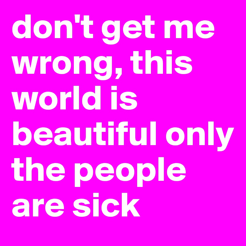 don't get me wrong, this world is beautiful only the people are sick