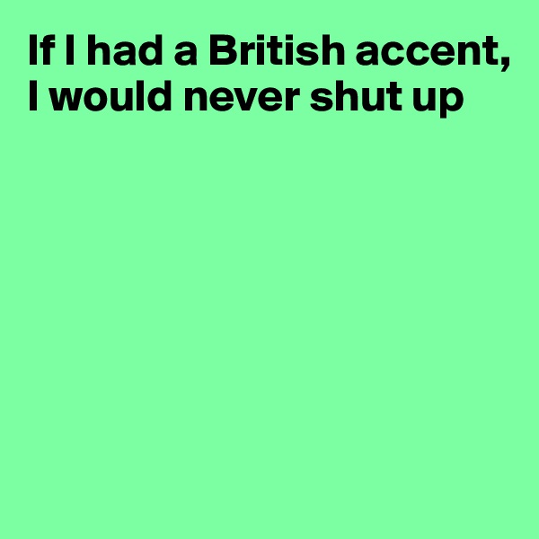 If I had a British accent, I would never shut up







