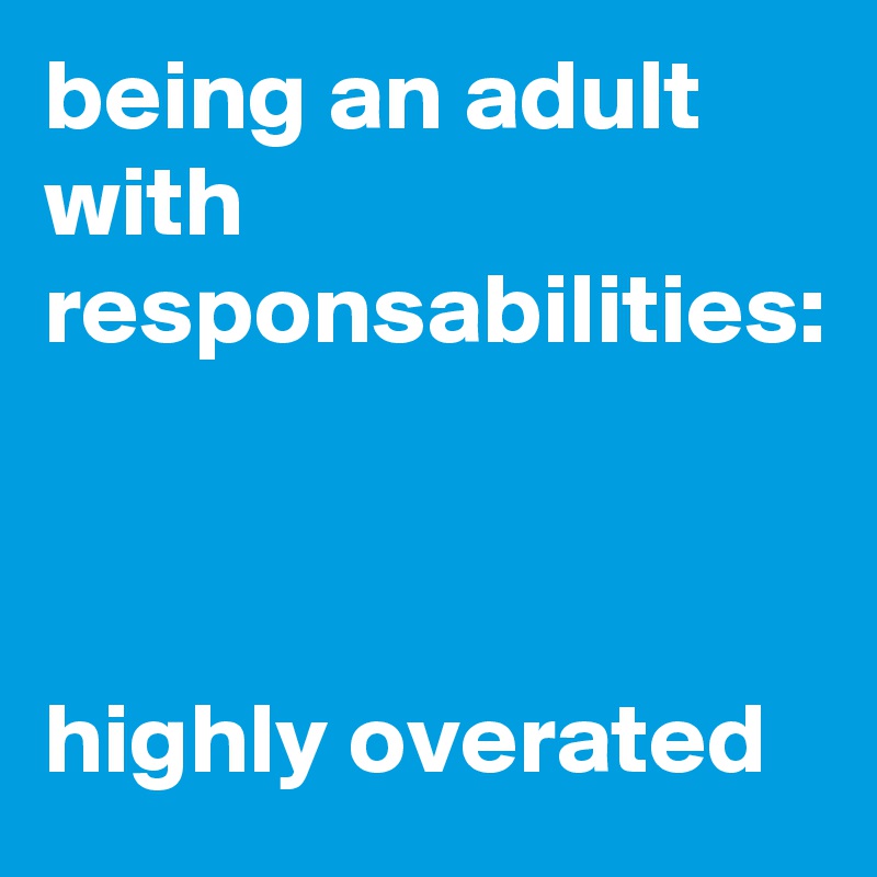 being an adult with responsabilities:



highly overated