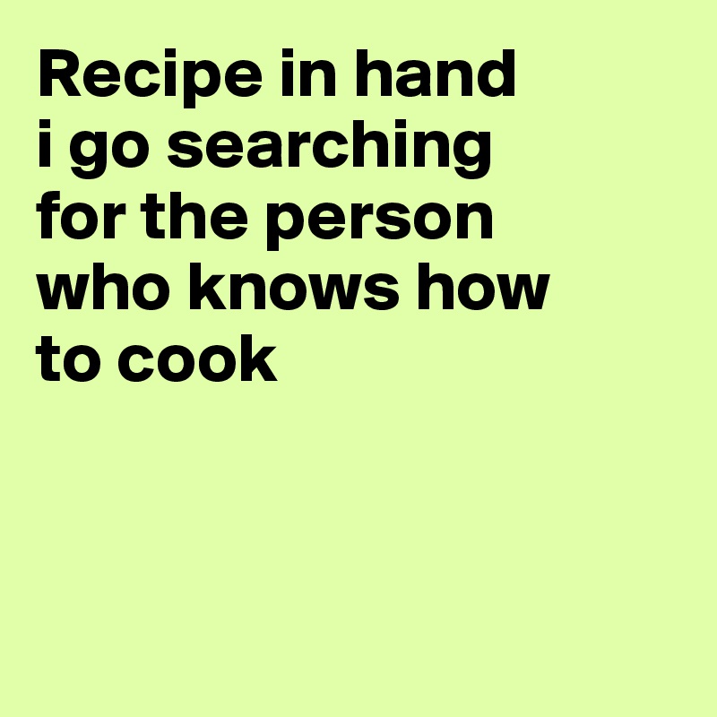 Recipe in hand
i go searching
for the person
who knows how
to cook



