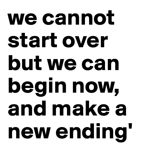 we cannot start over but we can begin now, and make a new ending'