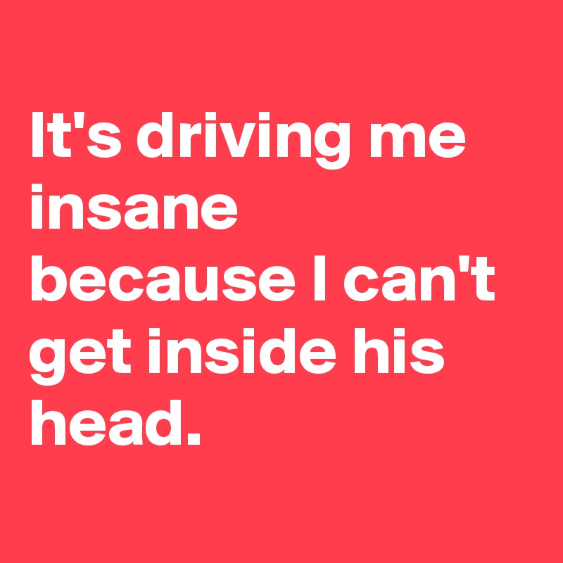 
It's driving me insane because I can't get inside his head. 
