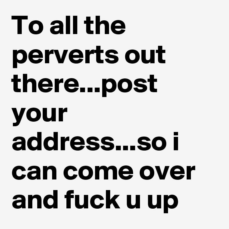 To all the perverts out there...post your address...so i can come over and fuck u up