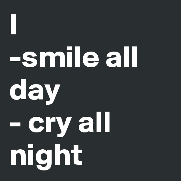 I 
-smile all day 
- cry all night 