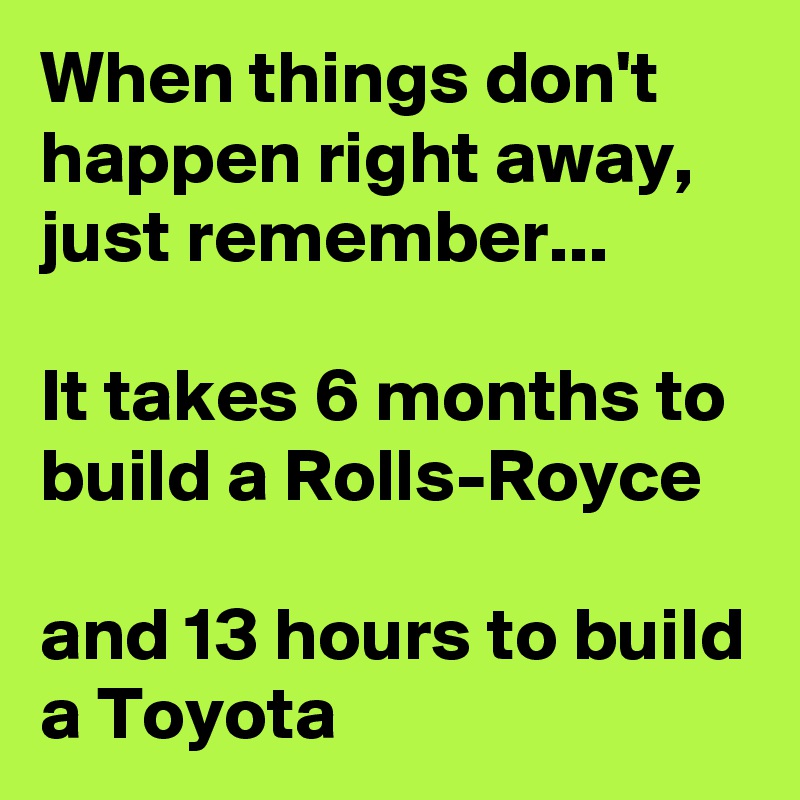 When things don't happen right away, just remember...

It takes 6 months to build a Rolls-Royce

and 13 hours to build a Toyota