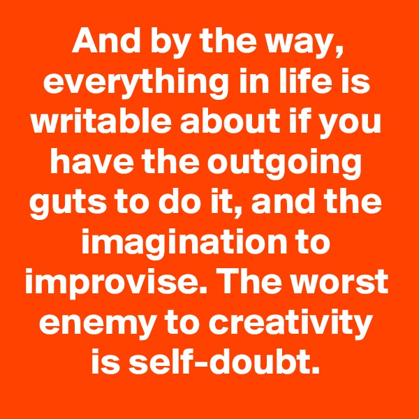 And by the way, everything in life is writable about if you have the outgoing guts to do it, and the imagination to improvise. The worst enemy to creativity is self-doubt.