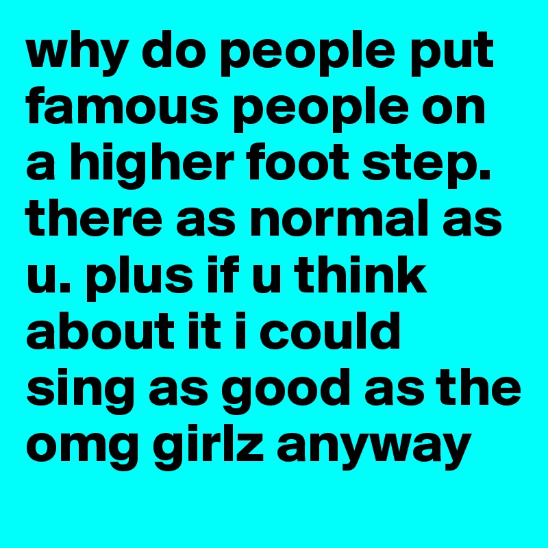 why do people put famous people on a higher foot step. there as normal as u. plus if u think about it i could sing as good as the omg girlz anyway