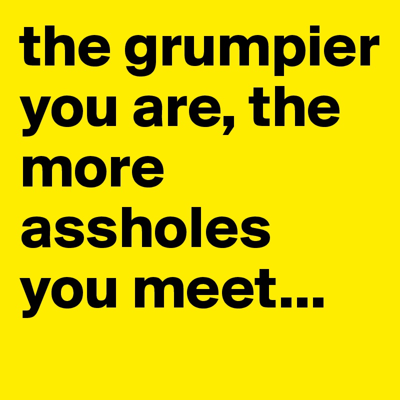 the grumpier you are, the more assholes you meet...