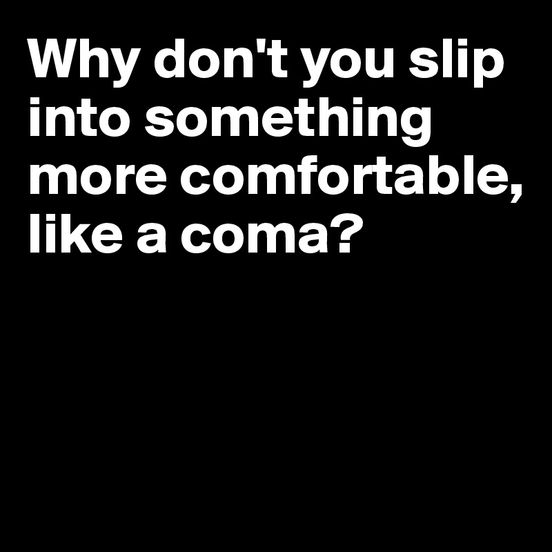 Why don't you slip into something more comfortable, like a coma?



