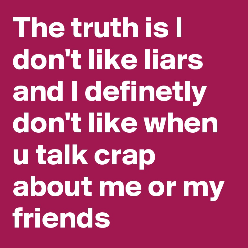 The truth is I don't like liars and I definetly don't like when u talk crap about me or my friends