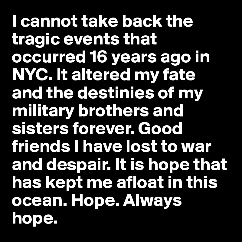 I cannot take back the tragic events that occurred 16 years ago in NYC. It altered my fate and the destinies of my military brothers and sisters forever. Good friends I have lost to war and despair. It is hope that has kept me afloat in this ocean. Hope. Always hope.