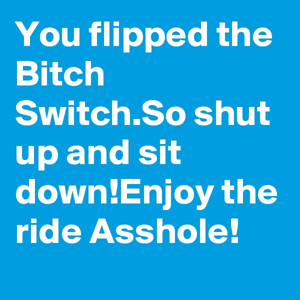 You flipped the Bitch Switch.So shut up and sit down!Enjoy the ride Asshole!