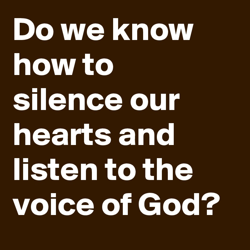 Do we know how to silence our hearts and listen to the voice of God?