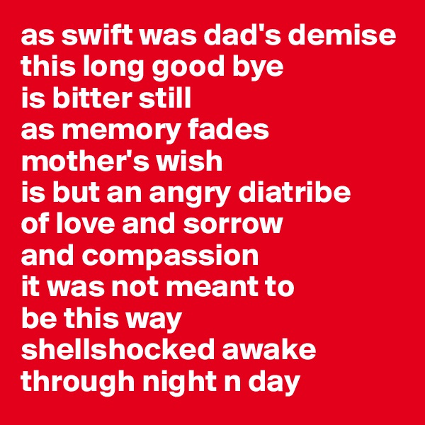 as swift was dad's demise
this long good bye 
is bitter still
as memory fades
mother's wish
is but an angry diatribe
of love and sorrow 
and compassion
it was not meant to
be this way
shellshocked awake 
through night n day
