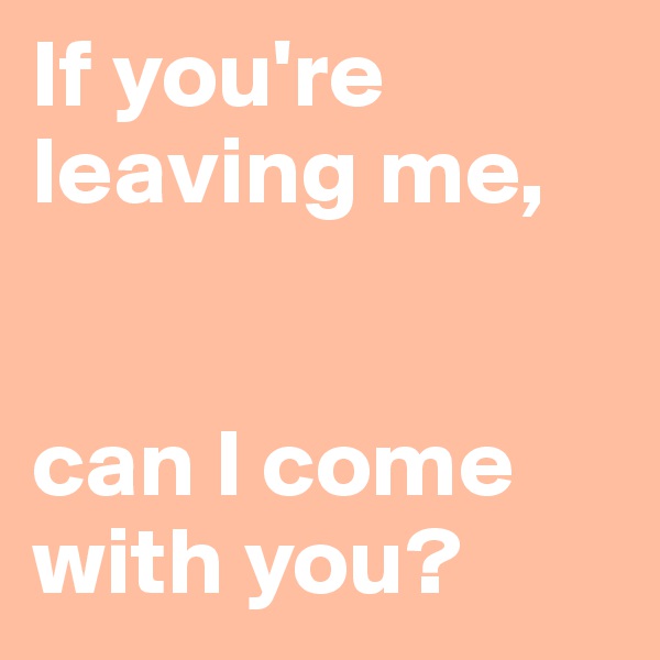 If you're leaving me, 


can I come with you?