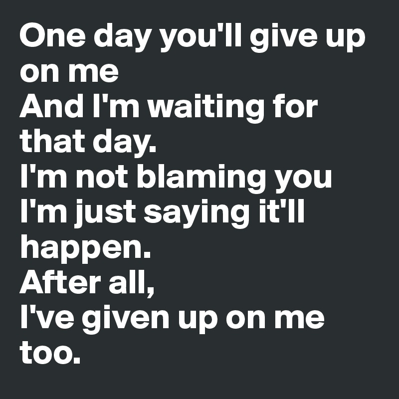 One day you'll give up on me
And I'm waiting for that day.
I'm not blaming you
I'm just saying it'll happen.
After all,
I've given up on me too.