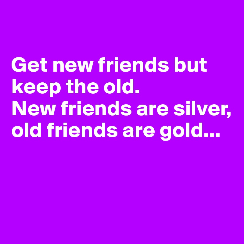

Get new friends but keep the old. 
New friends are silver, old friends are gold...


