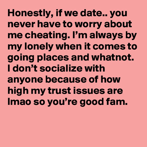 Honestly, if we date.. you never have to worry about me cheating. I’m always by my lonely when it comes to going places and whatnot. I don’t socialize with anyone because of how high my trust issues are lmao so you’re good fam.