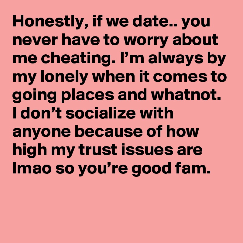 Honestly, if we date.. you never have to worry about me cheating. I’m always by my lonely when it comes to going places and whatnot. I don’t socialize with anyone because of how high my trust issues are lmao so you’re good fam.