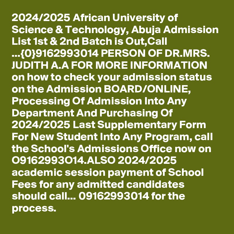 2024/2025 African University of Science & Technology, Abuja Admission List 1st & 2nd Batch is Out,Call ...{0}9162993014 PERSON OF DR.MRS. JUDITH A.A FOR MORE INFORMATION on how to check your admission status on the Admission BOARD/ONLINE, Processing Of Admission Into Any Department And Purchasing Of 2024/2025 Last Supplementary Form For New Student Into Any Program, call the School's Admissions Office now on O9162993O14.ALSO 2024/2025 academic session payment of School Fees for any admitted candidates should call... 09162993014 for the process.