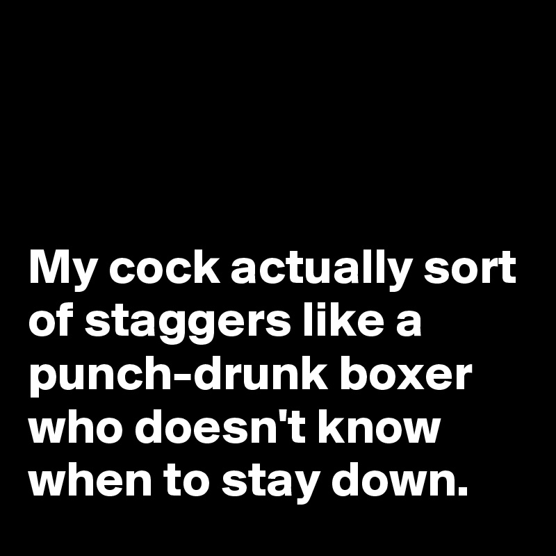 



My cock actually sort of staggers like a punch-drunk boxer who doesn't know when to stay down.