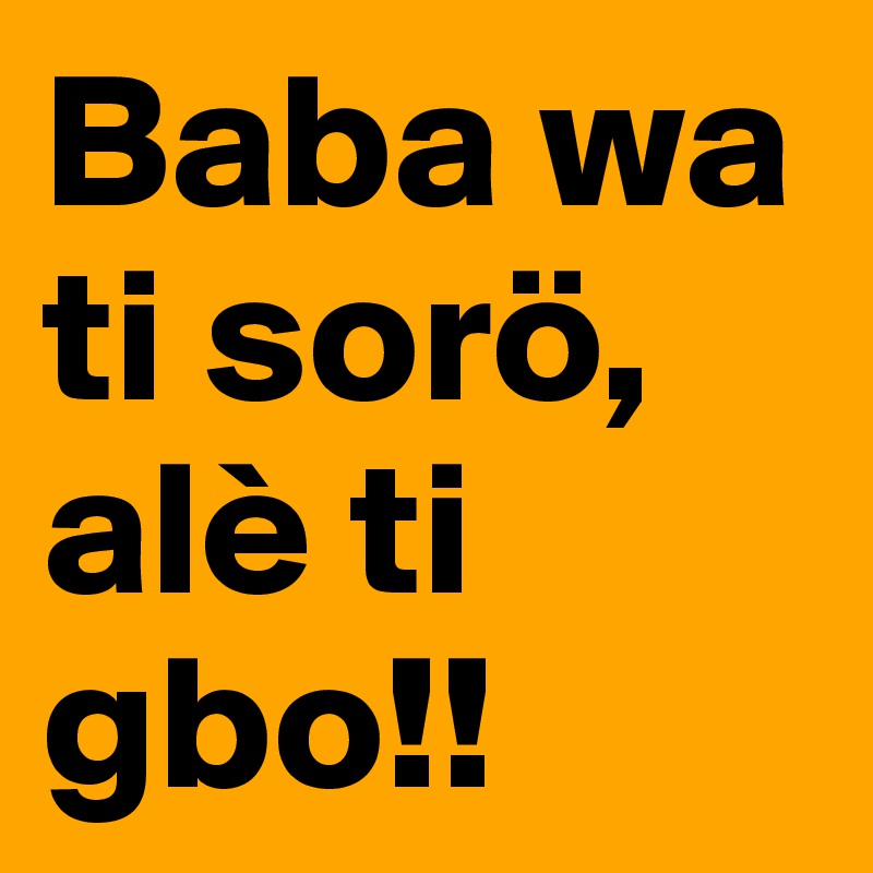 Baba wa ti sorö, alè ti gbo!!