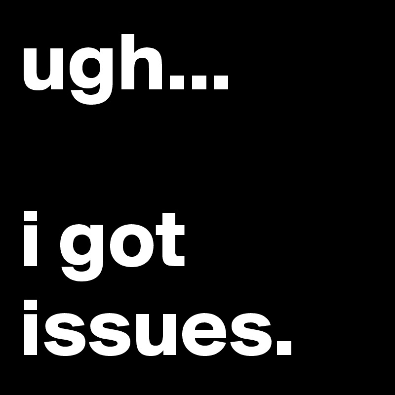 ugh...

i got issues.