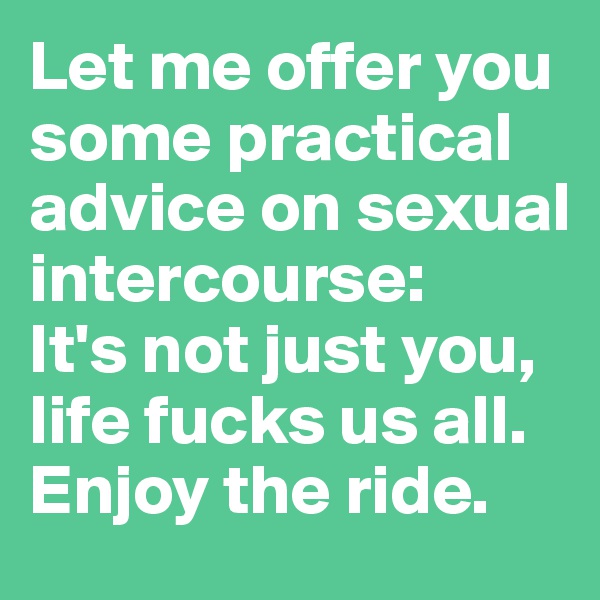 Let me offer you some practical advice on sexual intercourse: 
It's not just you, life fucks us all.
Enjoy the ride.
