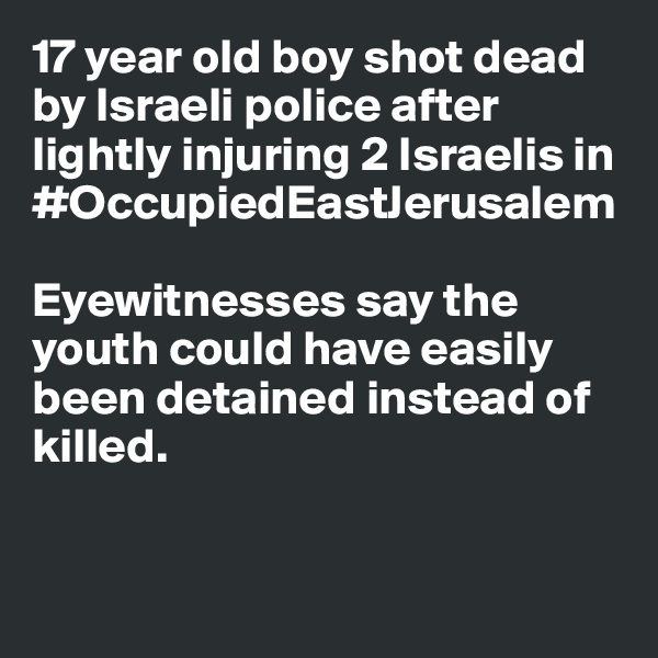 17 year old boy shot dead by Israeli police after lightly injuring 2 Israelis in #OccupiedEastJerusalem 

Eyewitnesses say the youth could have easily been detained instead of killed. 


