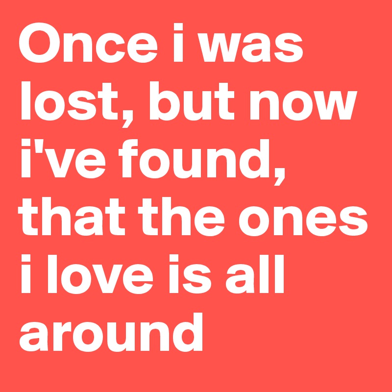 Once i was lost, but now i've found, that the ones i love is all around