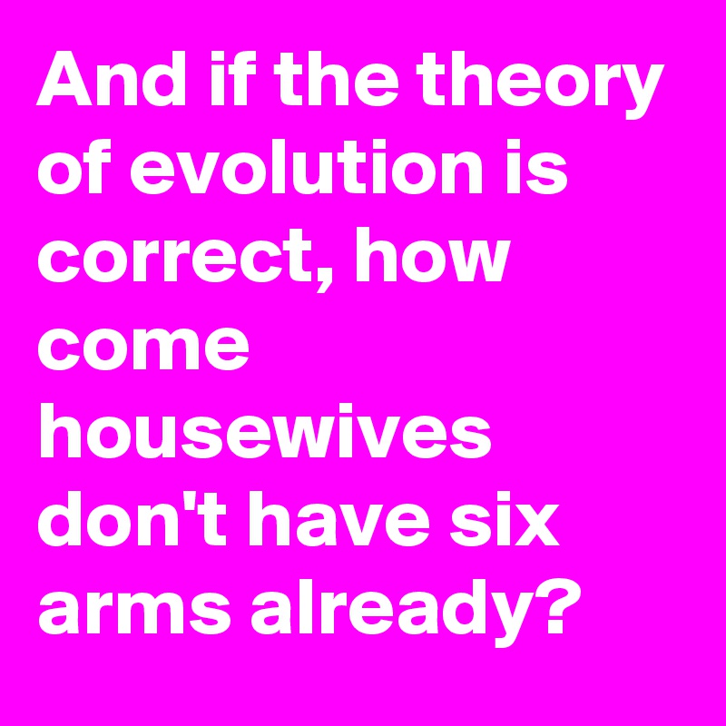 And if the theory of evolution is correct, how come housewives don't have six arms already?