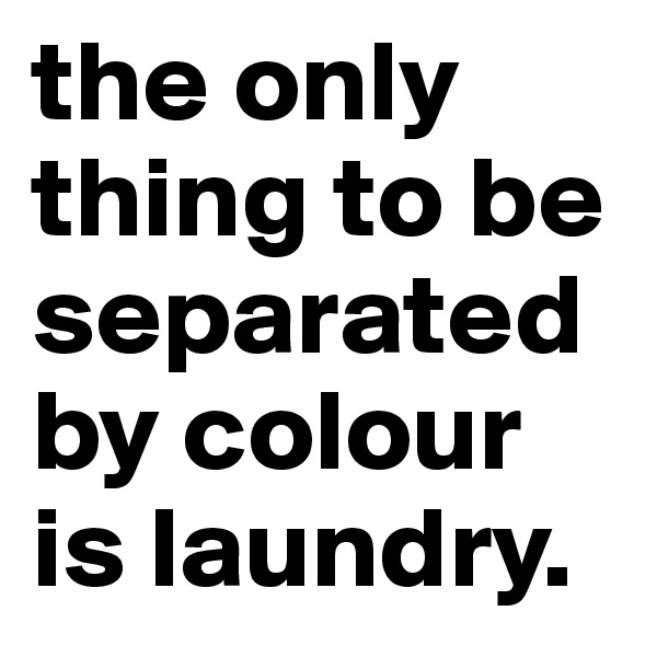 the only thing to be separated by colour is laundry.