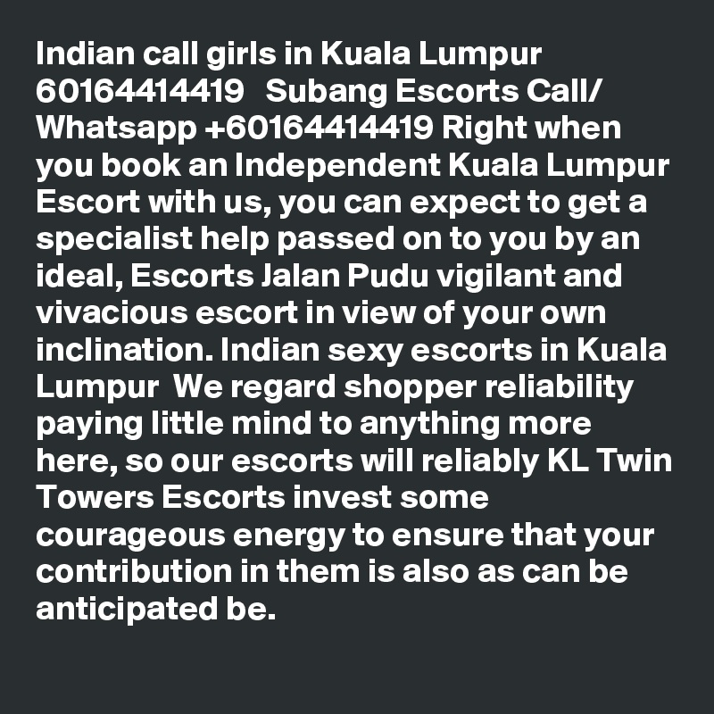 Indian call girls in Kuala Lumpur   60164414419   Subang Escorts Call/ Whatsapp +60164414419 Right when you book an Independent Kuala Lumpur Escort with us, you can expect to get a specialist help passed on to you by an ideal, Escorts Jalan Pudu vigilant and vivacious escort in view of your own inclination. Indian sexy escorts in Kuala Lumpur  We regard shopper reliability paying little mind to anything more here, so our escorts will reliably KL Twin Towers Escorts invest some courageous energy to ensure that your contribution in them is also as can be anticipated be.
