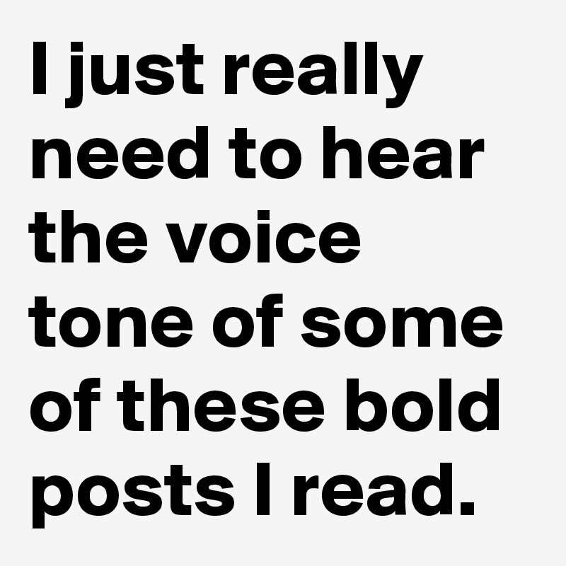 I just really need to hear the voice tone of some of these bold posts I read.