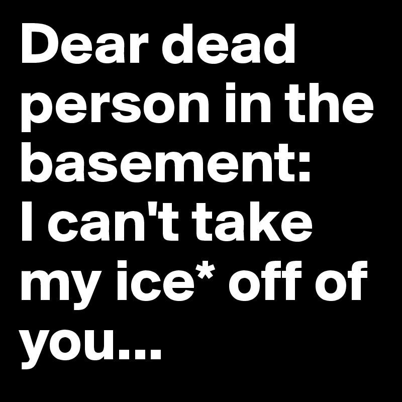 Dear dead person in the basement: 
I can't take my ice* off of you...