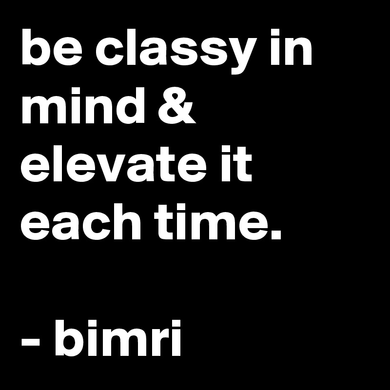 be classy in mind & elevate it each time.

- bimri