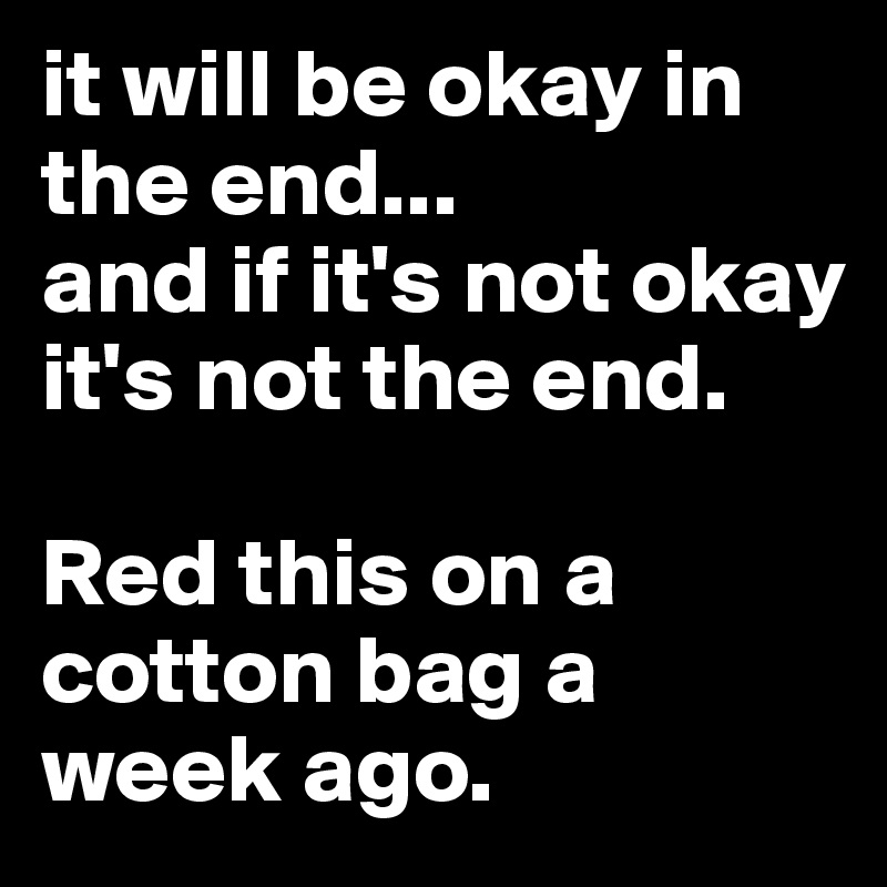 it will be okay in the end...
and if it's not okay it's not the end.

Red this on a cotton bag a week ago. 
