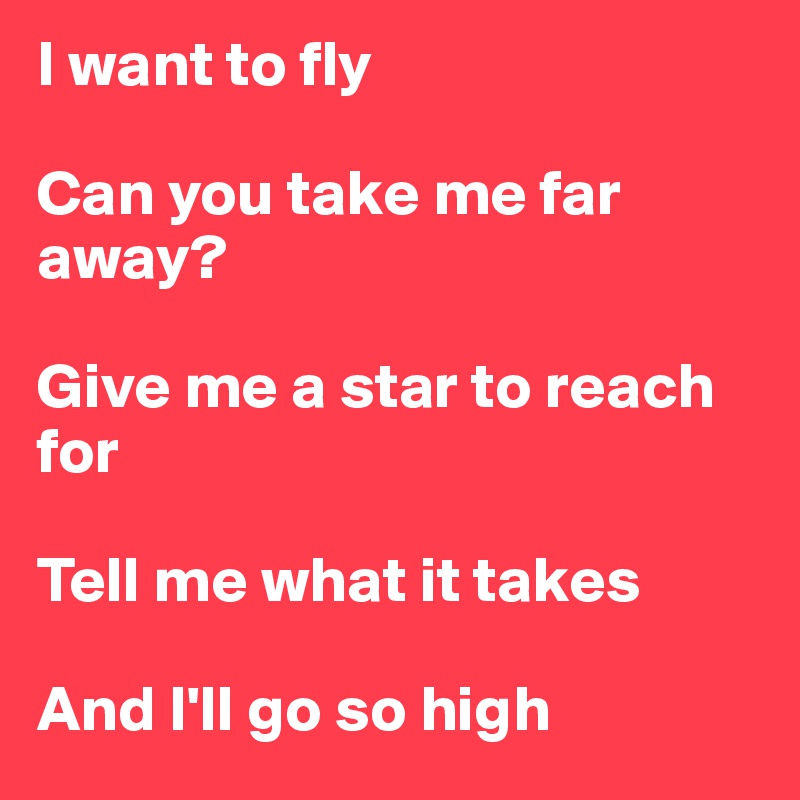 I want to fly

Can you take me far away?

Give me a star to reach for

Tell me what it takes

And I'll go so high