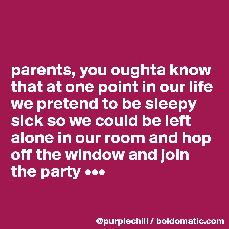 


parents, you oughta know that at one point in our life we pretend to be sleepy sick so we could be left alone in our room and hop off the window and join the party •••

