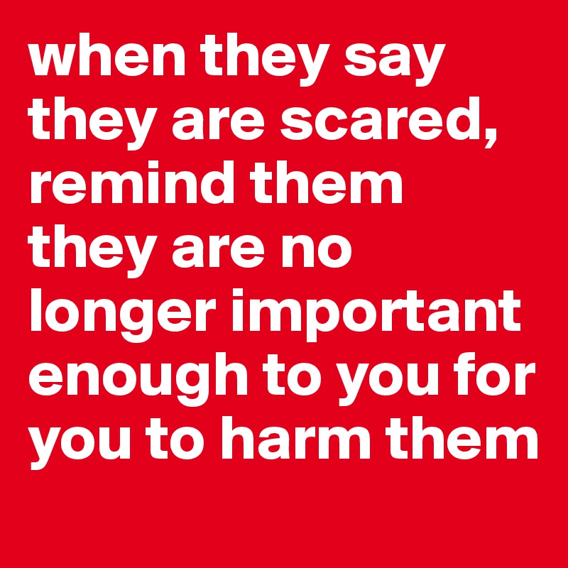 when they say they are scared, remind them they are no longer important enough to you for you to harm them