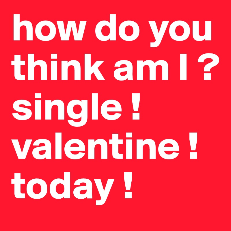 how do you think am I ?
single !
valentine !
today !